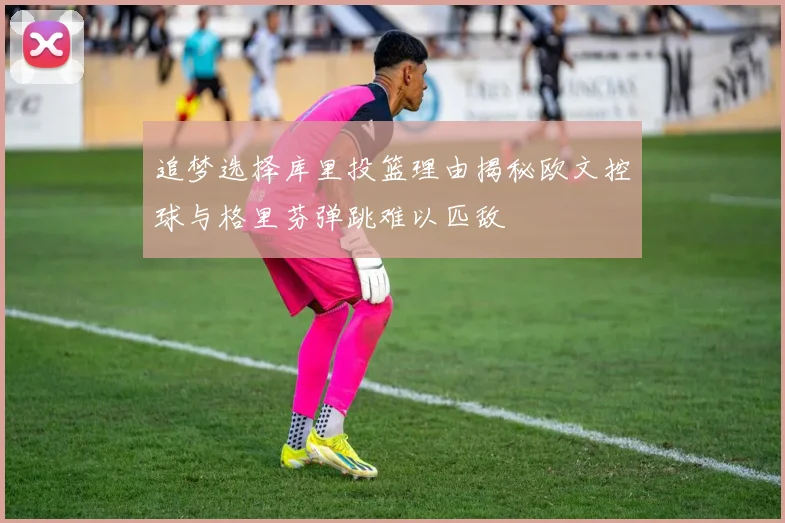 追梦选择库里投篮理由揭秘欧文控球与格里芬弹跳难以匹敌