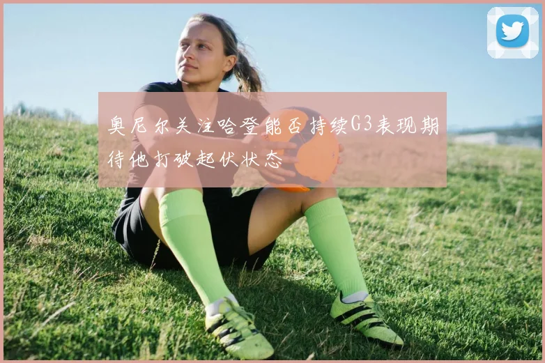 奥尼尔关注哈登能否持续G3表现期待他打破起伏状态