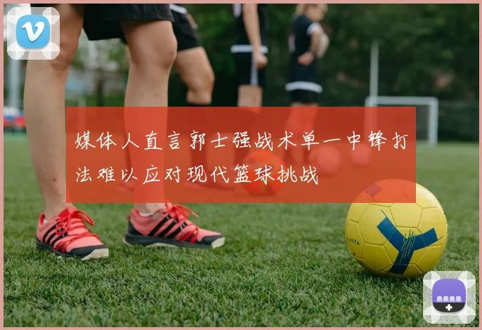 媒体人直言郭士强战术单一中锋打法难以应对现代篮球挑战