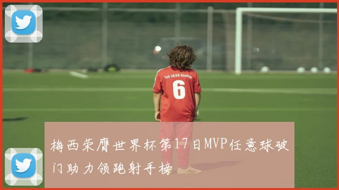 梅西荣膺世界杯第17日MVP任意球破门助力领跑射手榜
