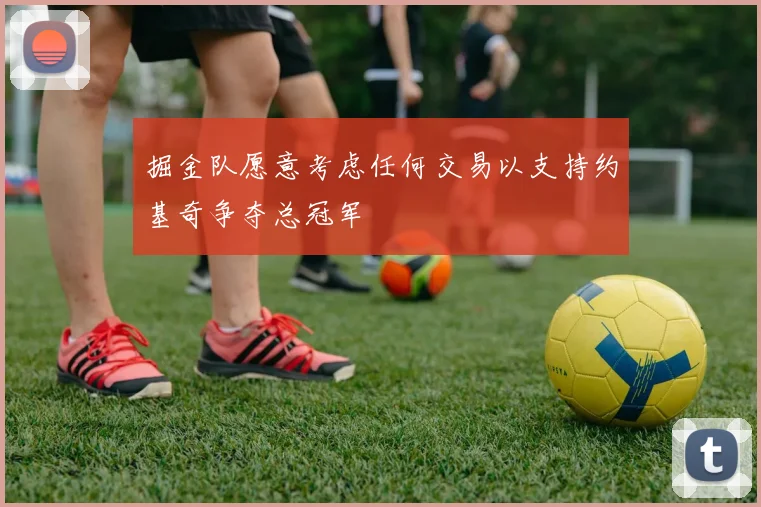 掘金队愿意考虑任何交易以支持约基奇争夺总冠军
