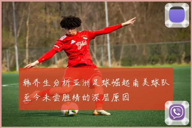 韩乔生分析亚洲足球崛起南美球队至今未尝胜绩的深层原因