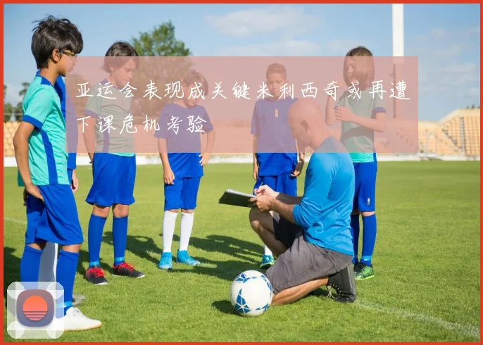 亚运会表现成关键米利西奇或再遭下课危机考验
