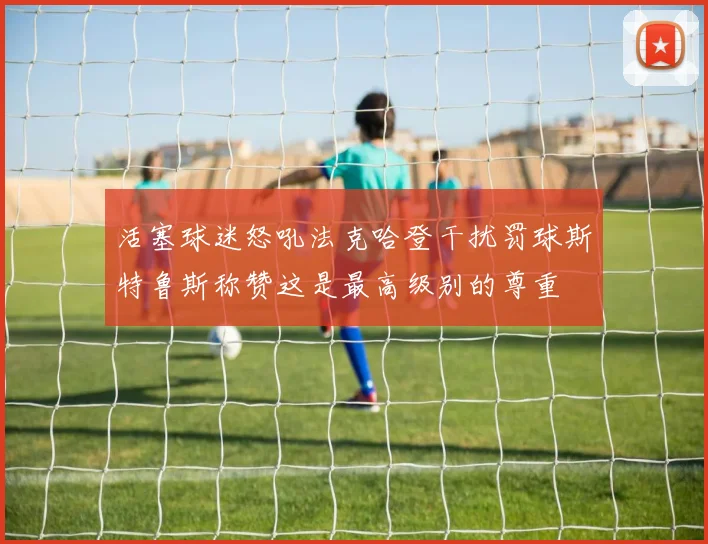 活塞球迷怒吼法克哈登干扰罚球斯特鲁斯称赞这是最高级别的尊重