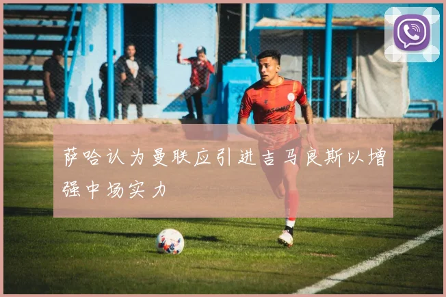 萨哈认为曼联应引进吉马良斯以增强中场实力