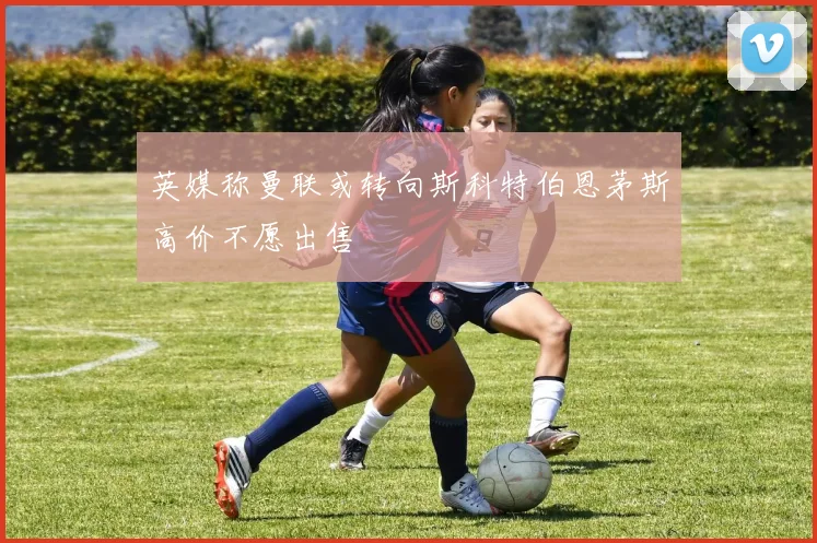 英媒称曼联或转向斯科特伯恩茅斯高价不愿出售