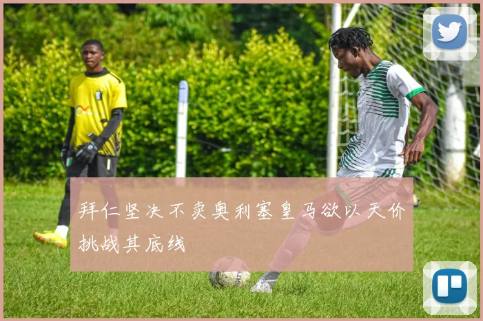 拜仁坚决不卖奥利塞皇马欲以天价挑战其底线