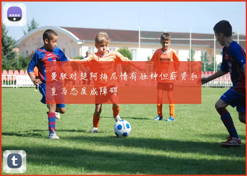 曼联对楚阿梅尼情有独钟但薪资和皇马态度成障碍