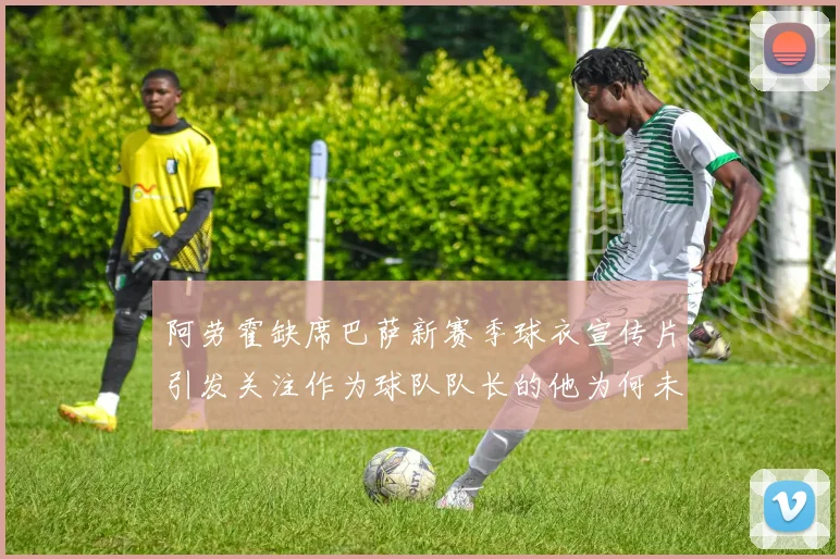 阿劳霍缺席巴萨新赛季球衣宣传片引发关注作为球队队长的他为何未现身