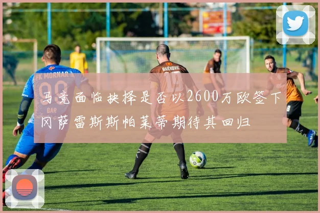 马竞面临抉择是否以2600万欧签下冈萨雷斯斯帕莱蒂期待其回归