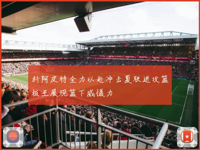 科阿皮特全力以赴冲击夏联进攻篮板王展现篮下威慑力