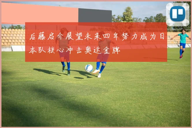 后藤启介展望未来四年努力成为日本队核心冲击奥运金牌