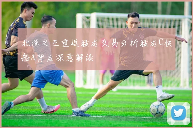 北境之王重返猛龙交易分析猛龙C快船A背后深意解读