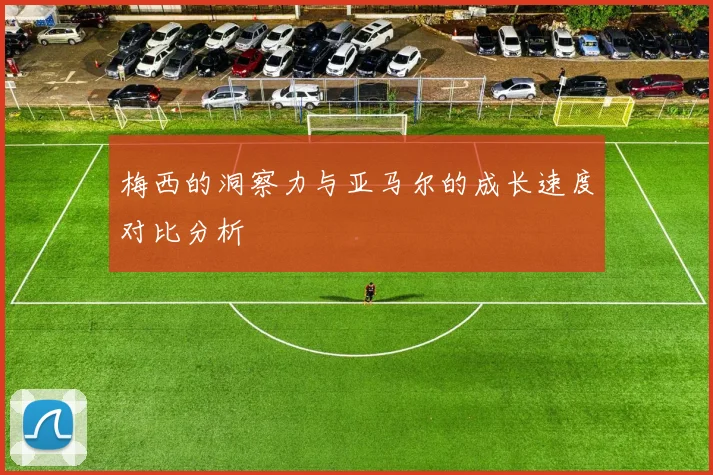 梅西的洞察力与亚马尔的成长速度对比分析