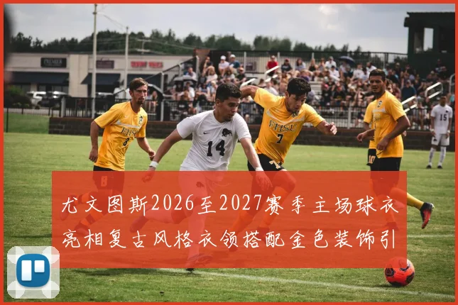 尤文图斯2026至2027赛季主场球衣亮相复古风格衣领搭配金色装饰引关注